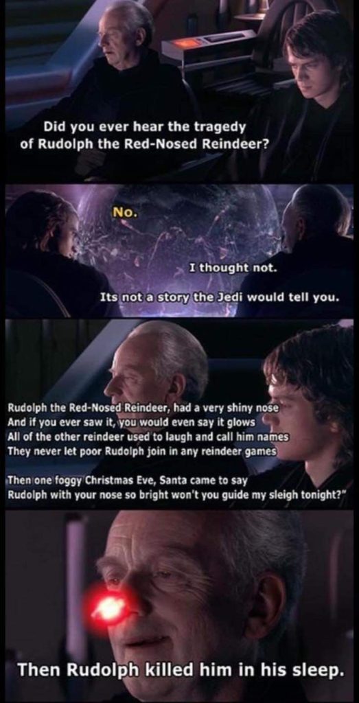 Did you ever hear the tragedy of Rudolph the Red-Nosed Reindeer? No I thought not. It's not a story the Jedi would tell you. Then Rudolph killed him in his sleep.