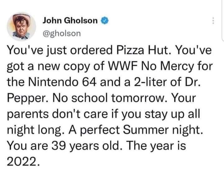 You've just ordered Pizza Hut. You've got a new copy of WWF No Mercy for the Nintendo 64 and a 2-liter of Dr. Pepper. No school tomorrow. Your parents don't care if you stay up all night long. A perfect Summer night. You are 39 years old. The year is 2022.