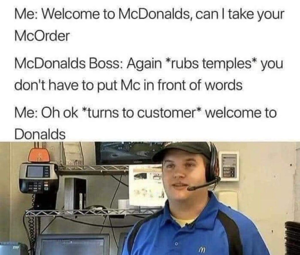 Funny McDonalds meme Me: Welcome to McDonalds, can I take your McOrder McDonalds Boss: Again *rubs temples* you don't have to put Mc in front of works Me:Oh ok *turns to customer* welcome to Donalds